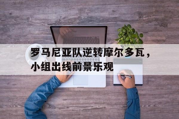 C7娱乐app-罗马尼亚队逆转摩尔多瓦，小组出线前景乐观的简单介绍