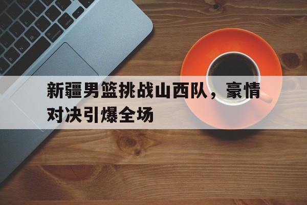 新疆男篮挑战山西队，豪情对决引爆全场(cba新疆山西)