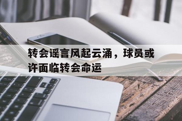 转会谣言风起云涌,球员或许面临转会命运的简单介绍 转会谣言风起云涌,球员或许面临转会命运的简单介绍