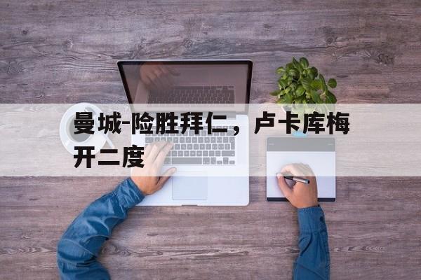 C7娱乐官网-曼城-险胜拜仁，卢卡库梅开二度(曼联前瞻渴望反弹施压曼城 卡瓦尼能否再造神作)