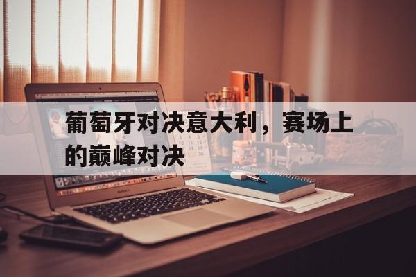 C7娱乐官网-葡萄牙对决意大利，赛场上的巅峰对决的简单介绍
